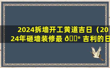 2024拆墙开工黄道吉日（2024年砸墙装修最 💮 吉利的日子 🐵 ）